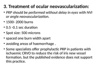 3. Treatment of ocular neovascularization:
• PRP should be performed without delay in eyes with NVI
or angle neovascularization.
• 1500- 2000 burns
• 0.5 -0.1 sec duration
• Spot size: 500 microns
• spaced one burn width apart
• avoiding areas of haemorrhage .
• Some specialists offer prophylactic PRP in patients with
ischaemic CRVO to reduce the risk of iris new vessel
formation, but the published evidence does not support
this practice.
 