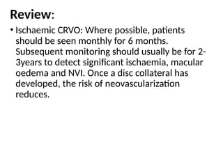 Review:
• Ischaemic CRVO: Where possible, patients
should be seen monthly for 6 months.
Subsequent monitoring should usually be for 2-
3years to detect significant ischaemia, macular
oedema and NVI. Once a disc collateral has
developed, the risk of neovascularization
reduces.
 