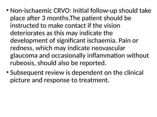 • Non-ischaemic CRVO: Initial follow-up should take
place after 3 months.The patient should be
instructed to make contact if the vision
deteriorates as this may indicate the
development of significant ischaemia. Pain or
redness, which may indicate neovascular
glaucoma and occasionally inflammation without
rubeosis, should also be reported.
• Subsequent review is dependent on the clinical
picture and response to treatment.
 