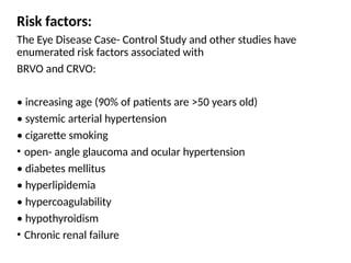 Risk factors:
The Eye Disease Case- Control Study and other studies have
enumerated risk factors associated with
BRVO and CRVO:
• increasing age (90% of patients are >50 years old)
• systemic arterial hypertension
• cigarette smoking
• open- angle glaucoma and ocular hypertension
• diabetes mellitus
• hyperlipidemia
• hypercoagulability
• hypothyroidism
• Chronic renal failure
 