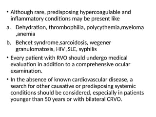 • Although rare, predisposing hypercoagulable and
inflammatory conditions may be present like
a. Dehydration, thrombophilia, polycythemia,myeloma
,anemia
b. Behcet syndrome,sarcoidosis, wegener
granulomatosis, HIV ,SLE, syphilis
• Every patient with RVO should undergo medical
evaluation in addition to a comprehensive ocular
examination.
• In the absence of known cardiovascular disease, a
search for other causative or predisposing systemic
conditions should be considered, especially in patients
younger than 50 years or with bilateral CRVO.
 