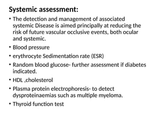 Systemic assessment:
• The detection and management of associated
systemic Disease is aimed principally at reducing the
risk of future vascular occlusive events, both ocular
and systemic.
• Blood pressure
• erythrocyte Sedimentation rate (ESR)
• Random blood glucose- further assessment if diabetes
indicated.
• HDL ,cholesterol
• Plasma protein electrophoresis- to detect
dysproteinaemias such as multiple myeloma.
• Thyroid function test
 