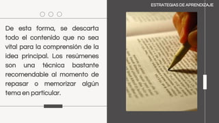 De esta forma, se descarta
todo el contenido que no sea
vital para la comprensión de la
idea principal. Los resúmenes
son una técnica bastante
recomendable al momento de
repasar o memorizar algún
tema en particular.
ESTRATEGIAS DE APRENDIZAJE
 