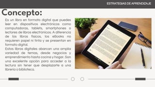 Concepto:
ESTRATEGIAS DE APRENDIZAJE
Es un libro en formato digital que puedes
leer en dispositivos electrónicos como
computadoras, tablets, smartphones o
lectores de libros electrónicos. A diferencia
de los libros físicos, los eBooks no
requieren papel ni tinta y se presentan en
formato digital.
Estos libros digitales abarcan una amplia
variedad de temas, desde negocios y
emprendimiento hasta cocina y hogar. Son
una excelente opción para acceder a la
lectura sin tener que desplazarte a una
librería o biblioteca.
 