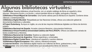Algunas bibliotecas virtuales:
ESTRATEGIAS DE APRENDIZAJE
1.InfoLibros: Nuestra biblioteca virtual favorita, con un amplio catálogo de libros en español y otros
idiomas. Ofrecemos ficción y no ficción, y ahora también libros en inglés, portugués y francés.
2.Biblioteca Virtual Miguel de Cervantes: Una fuente valiosa para la literatura en español. Contiene obras
clásicas y contemporáneas.
3.Biblioteca Digital Mundial: Respaldada por las Naciones Unidas, ofrece una colección global de
documentos históricos y culturales.
4.Project Gutenberg: Aunque en inglés, es una de las mayores bibliotecas digitales con libros de dominio
público.
5.Biblioteca Nacional de España: Accede a tesoros literarios y documentos históricos.
6.Biblioteca Virtual Pontificia Universidad Católica del Perú (PUCP): Ofrece una selección variada de
textos académicos y literarios.
7.Biblioteca Nacional de Colombia: Explora su colección digital.
8.Biblioteca Nacional de Argentina: Obras argentinas y universales.
9.Biblioteca Digital Ciudad Seva: Literatura en español y cuentos clásicos.
10.Biblioteca Digital Europeana: Arte, cultura y literatura europea.
11.Internet Archive: Una biblioteca digital masiva con millones de libros, grabaciones y más.
12.Wikisource: Una comunidad colaborativa que recopila textos libres de derecho
 