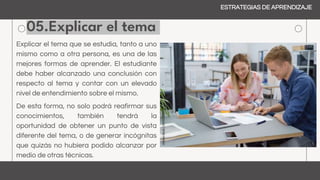 05.Explicar el tema
ESTRATEGIAS DE APRENDIZAJE
Explicar el tema que se estudia, tanto a uno
mismo como a otra persona, es una de las
mejores formas de aprender. El estudiante
debe haber alcanzado una conclusión con
respecto al tema y contar con un elevado
nivel de entendimiento sobre el mismo.
De esta forma, no solo podrá reafirmar sus
conocimientos, también tendrá la
oportunidad de obtener un punto de vista
diferente del tema, o de generar incógnitas
que quizás no hubiera podido alcanzar por
medio de otras técnicas.
 