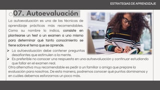 07. Autoevaluación
ESTRATEGIAS DE APRENDIZAJE
La autoevaluación es una de las técnicas de
aprendizaje prácticas más recomendables.
Como su nombre lo indica, consiste en
plantearse un test o un examen a uno mismo
para determinar qué tanto conocimiento se
tiene sobre el tema que se aprende.
 Es preferible no conocer una respuesta en una autoevaluación y continuar estudiando
que fallar en el examen real.
Otra alternativa muy recomendable es pedir a un familiar o amigo que prepare la
evaluación para nosotros. De esta manera, podremos conocer qué puntos dominamos y
en cuáles debemos esforzarnos un poco más.
 La autoevaluación debe contener preguntas
desafiantes que estimulen a la mente.
 