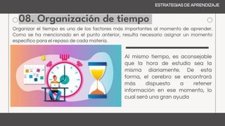 08. Organización de tiempo
ESTRATEGIAS DE APRENDIZAJE
Organizar el tiempo es uno de los factores más importantes al momento de aprender.
Como se ha mencionado en el punto anterior, resulta necesario asignar un momento
específico para el repaso de cada materia.
Al mismo tiempo, es aconsejable
que la hora de estudio sea la
misma diariamente. De esta
forma, el cerebro se encontrará
más dispuesto a retener
información en ese momento, lo
cual será una gran ayuda
 