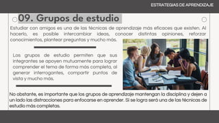 09. Grupos de estudio
ESTRATEGIAS DE APRENDIZAJE
Estudiar con amigos es una de las técnicas de aprendizaje más eficaces que existen. Al
hacerlo, es posible intercambiar ideas, conocer distintas opiniones, reforzar
conocimientos, plantear preguntas y mucho más.
Los grupos de estudio permiten que sus
integrantes se apoyen mutuamente para lograr
comprender el tema de forma más completa, al
generar interrogantes, compartir puntos de
vista y mucho más.
No obstante, es importante que los grupos de aprendizaje mantengan la disciplina y dejen a
un lado las distracciones para enfocarse en aprender. Si se logra será una de las técnicas de
estudio más completas.
 