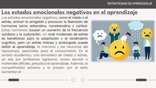 Los estados emocionales negativos en el aprendizaje
ESTRATEGIAS DE APRENDIZAJE
Los estados emocionales negativos, como el miedo o el
estrés, activan la amígdala y provocan la liberación de
hormonas como adrenalina, noradrenalina y cortisol.
Estas hormonas causan un aumento de la frecuencia
cardíaca y la sudoración. Un nivel moderado de estrés
es beneficioso para la adaptación y el rendimiento
cognitivo, pero un estrés intenso y prolongado puede
dañar el aprendizaje, la memoria y las neuronas del
hipocampo, esenciales para el conocimiento. En el
ámbito académico, una atmósfera de miedo o estrés,
ya sea por profesores agresivos, acoso escolar o
materiales difíciles, perjudica el aprendizaje. Además, la
competitividad extrema y la presión por el éxito
aumentan el estrés en los estudiantes.
 