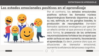 Los estados emocionales positivos en el aprendizaje
ESTRATEGIAS DE APRENDIZAJE
Por el contrario, los estados emocionales
positivos activan los llamados núcleos
dopaminérgicos liberando dopamina que, a
su vez, estimula, en los ganglios basales, la
producción de neuropéptidos (también
llamados opiáceos endógenos por generar
un efecto similar al que provoca el opio). De
esta forma, la presencia de los anteriores
neuromoduladores fortalece las sinapsis que
estén activas en ese momento, favoreciendo
el aprendizaje. Es decir, parece claro que, en
situaciones de bienestar emocional,
aumenta la eficiencia del proceso cognitivo.
 