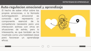Auto-regulacion emocional y aprendizaje
ESTRATEGIAS DE APRENDIZAJE
El hecho de saber influir sobre las
propias emociones, o la llamada
autorregulación emocional es
conocido que representa un
componente esencial de la
competencia necesaria para una
interacción exitosa con otros en
situaciones de estrés, pero lo
interesante, es que también se ha
mostrado como una habilidad clave
para favorecer un aprendizaje
eficaz.
 