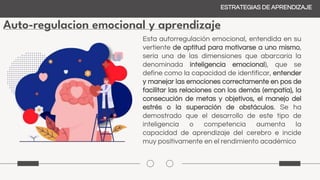 Auto-regulacion emocional y aprendizaje
ESTRATEGIAS DE APRENDIZAJE
Esta autorregulación emocional, entendida en su
vertiente de aptitud para motivarse a uno mismo,
sería una de las dimensiones que abarcaría la
denominada inteligencia emocional), que se
define como la capacidad de identificar, entender
y manejar las emociones correctamente en pos de
facilitar las relaciones con los demás (empatía), la
consecución de metas y objetivos, el manejo del
estrés o la superación de obstáculos. Se ha
demostrado que el desarrollo de este tipo de
inteligencia o competencia aumenta la
capacidad de aprendizaje del cerebro e incide
muy positivamente en el rendimiento académico
 