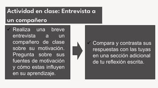 Actividad en clase: Entrevista a
un compañero
 Realiza una breve
entrevista a un
compañero de clase
sobre su motivación.
Pregunta sobre sus
fuentes de motivación
y cómo estas influyen
en su aprendizaje.
 Compara y contrasta sus
respuestas con las tuyas
en una sección adicional
de tu reflexión escrita.
 