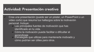 Actividad: Presentación creativa
 Crea una presentación (puede ser un póster, un PowerPoint o un
video corto) que resuma tus hallazgos sobre la motivación
personal. Incluye:
 Las principales fuentes de motivación que has
identificado en tu vida.
 Cómo la motivación puede facilitar o dificultar el
aprendizaje
 Estrategias que utilizas para mantenerte motivado y
cómo podrían ser útiles para otros.
 
