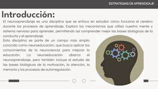 Introducción:
ESTRATEGIAS DE APRENDIZAJE
El neuroaprendizaje es una disciplina que se enfoca en estudiar cómo funciona el cerebro
durante los procesos de aprendizaje. Explora los mecanismos que utiliza nuestra mente y
sistema nervioso para aprender, permitiendo así comprender mejor las bases biológicas de la
conducta y el aprendizaje
Esta disciplina es parte de un campo más amplio
conocido como neuroeducación, que busca aplicar los
conocimientos de la neurociencia para mejorar la
educación. La neuroeducación abarca el
neuroaprendizaje, pero también incluye el estudio de
las bases biológicas de la motivación, la atención, la
memoria y los procesos de autorregulación.
 