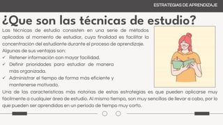 ¿Que son las técnicas de estudio?
Las técnicas de estudio consisten en una serie de métodos
aplicados al momento de estudiar, cuya finalidad es facilitar la
concentración del estudiante durante el proceso de aprendizaje.
Algunas de sus ventajas son:
 Retener información con mayor facilidad.
 Definir prioridades para estudiar de manera
más organizada.
 Administrar el tiempo de forma más eficiente y
mantenerse motivado.
Una de las características más notorias de estas estrategias es que pueden aplicarse muy
fácilmente a cualquier área de estudio. Al mismo tiempo, son muy sencillas de llevar a cabo, por lo
que pueden ser aprendidas en un período de tiempo muy corto.
ESTRATEGIAS DE APRENDIZAJE
 