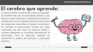 El cerebro que aprende:
ESTRATEGIAS DE APRENDIZAJE
Lo que el cerebro humano hace mejor es aprender,
es transformado por el aprendizaje debido a que
éste con cada motivación y experiencia se reforma;
utilizarlo de forma no habitual estimula la formación
de conexiones neuronales. Al cerebro le estimulan
los cambios, lo desconocido motivan las redes
neuronales, por esa razón los entornos fluidos y
variados despiertan la curiosidad favoreciendo el
aprendizaje. Para el desarrollo cerebral es
importante la riqueza de estímulos y emociones
positivas.
 