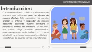 Introducción:
ESTRATEGIAS DE APRENDIZAJE
O el autocontrol es la habilidad o el conjunto de
procesos que utilizamos para manejarnos de
manera efectiva. Esta capacidad nos permite
analizar el entorno y responder de manera
adecuada, ajustando nuestra conducta o
perspectiva cuando sea necesario. En resumen,
nos facilita dirigir nuestros pensamientos,
emociones y comportamientos hacia una correcta
adaptación al entorno y lograr nuestros objetivos y
expectativas de acuerdo con las circunstancias.
 