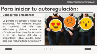 Para iniciar tu autoregulación:
ESTRATEGIAS DE APRENDIZAJE
Lo primero es conocer y validar tus
emociones. Por ejemplo, separar
un momento del día para
reflexionar y platicar, acerca de
cómo te sentiste, recordar lo bueno
y no tan bueno del día, y
preguntarte: ¿Qué puedes hacer
para que mañana todo fluya mejor?
Conocer tus emociones:
 