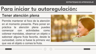 Para iniciar tu autoregulación:
ESTRATEGIAS DE APRENDIZAJE
Tener atención plena
Permite mantener el foco de la atención
en el momento presente. Para poner en
práctica la atención plena puedes
comenzar con actividades como
colorear mandalas, observar un objeto o
saborear alguna fruta favorita, desde la
curiosidad, como si fuese la primera vez
que ves el objeto o comes la fruta.
 