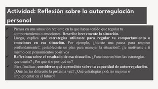 Actividad: Reflexión sobre la autorregulación
personal
 Piensa en una situación reciente en la que hayas tenido que regular tu
comportamiento o emociones. Describe brevemente la situación.
 Luego, explica qué estrategias utilizaste para regular tu comportamiento o
emociones en esa situación. Por ejemplo, ¿hiciste una pausa para respirar
profundamente?, ¿estableciste un plan para manejar la situación?, ¿te motivaste a ti
mismo con pensamientos positivos
 Reflexiona sobre el resultado de esa situación. ¿Funcionaron bien las estrategias
que usaste? ¿Por qué sí o por qué no?
 Para finalizar, consideras qué aprendiste sobre tu capacidad de autorregulación.
¿Qué harías diferente la próxima vez? ¿Qué estrategias podrías mejorar o
implementar en el futuro?
 
