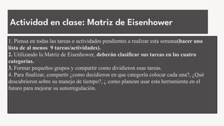 Actividad en clase: Matriz de Eisenhower
1. Piensa en todas las tareas o actividades pendientes a realizar esta semana(hacer una
lista de al menos 9 tareas/actividades).
2. Utilizando la Matriz de Eisenhower, deberán clasificar sus tareas en las cuatro
categorías.
3. Formar pequeños grupos y compartir como dividieron esas tareas.
4. Para finalizar, compartir ¿como decidieron en que categoría colocar cada una?, ¿Qué
descubrieron sobre su manejo de tiempo?, ¿ como planean usar esta herramienta en el
futuro para mejorar su autorregulación.
 