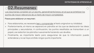 02.Resumenes
Los resúmenes consisten en un escrito, generalmente breve, en el que se sintetizan los
puntos de mayor relevancia de un texto de mayor complejidad.
Pasos para elaborar un resumen:
 Para elaborarlos, es necesario leer y comprender el texto original en su totalidad.
 Posteriormente, el mismo se separará en párrafos en los que se destacarán las ideas
principales y secundarias. A continuación, los puntos resaltados se transcriben a un
papel y se redactan los párrafos nuevamente haciendo uso de ellos.
 Finalmente, es importante leerlo para asegurarse de que la información pueda
entenderse y no se haya omitido ningún punto importante
ESTRATEGIAS DE APRENDIZAJE
 