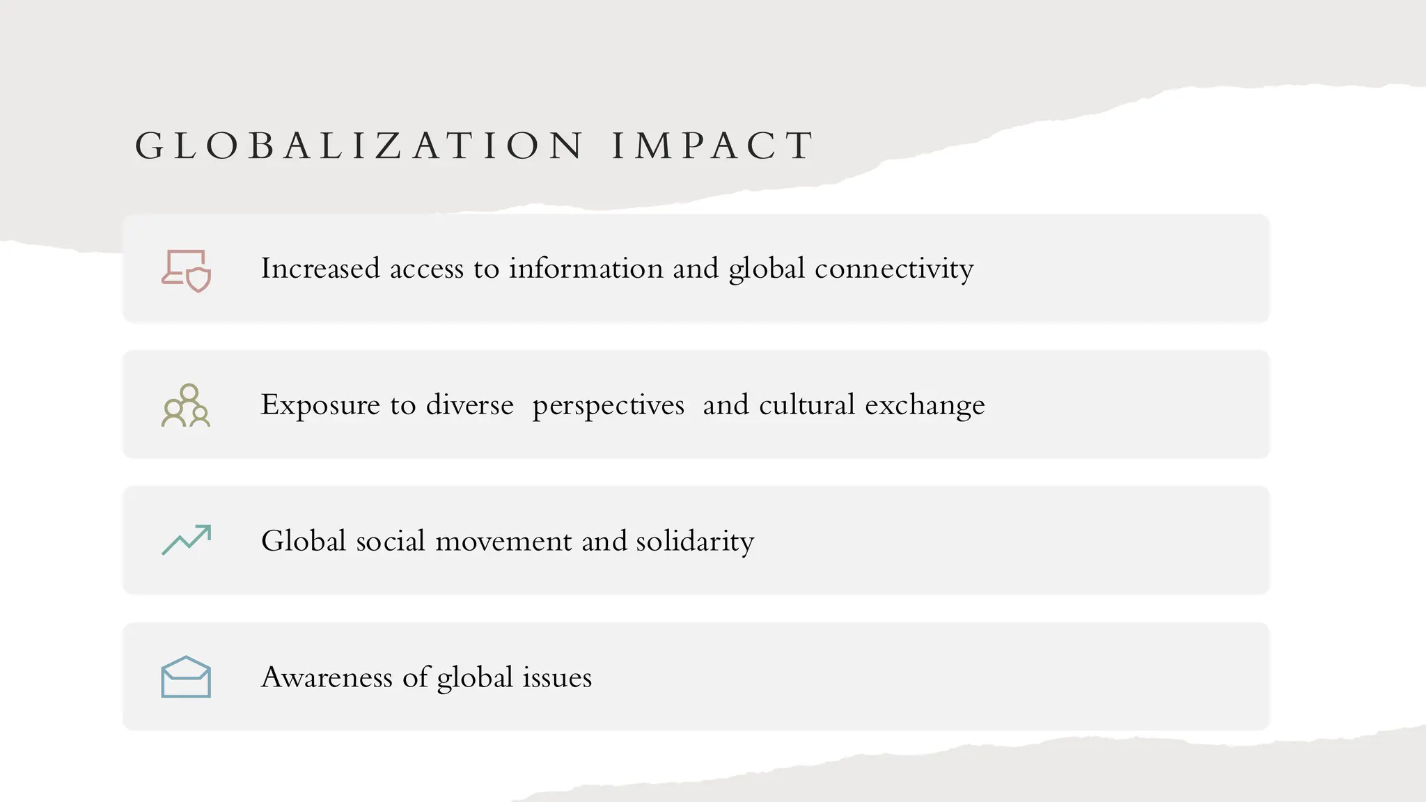 G L O B A L I Z AT I O N I M PA C T
Increased access to information and global connectivity
Exposure to diverse perspectives and cultural exchange
Global social movement and solidarity
Awareness of global issues
 