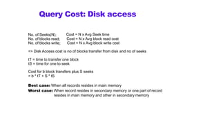 Query Cost: Disk access
No. of Seeks(N);
No. of blocks read;
No. of blocks write;
Cost = N x Avg Seek time
Cost = N x Avg block read cost
Cost = N x Avg block write cost
=> Disk Access cost is no of blocks transfer from disk and no of seeks
tT = time to transfer one block
tS = time for one to seek
Cost for b block transfers plus S seeks
= b * tT + S * tS
Best case: When all records resides in main memory
Worst case: When record resides in secondary memory or one part of record
resides in main memory and other in secondary memory
 