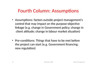 19 November 2006 Project Management
Fourth Column: Assumptions
• Assumptions: factors outside project management’s
control that may impact on the purpose-objective
linkage (e.g. change in Government policy; change in
client attitude; change in labour market situation)
• Pre-conditions: Things that have to be met before
the project can start (e.g. Government financing;
new regulation)
 