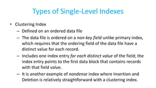 Types of Single-Level Indexes
• Clustering Index
– Defined on an ordered data file
– The data file is ordered on a non-key field unlike primary index,
which requires that the ordering field of the data file have a
distinct value for each record.
– Includes one index entry for each distinct value of the field; the
index entry points to the first data block that contains records
with that field value.
– It is another example of nondense index where Insertion and
Deletion is relatively straightforward with a clustering index.
 