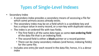 Types of Single-Level Indexes
• Secondary Index
– A secondary index provides a secondary means of accessing a file for
which some primary access already exists.
– The secondary index may be on a field which is a candidate key and
has a unique value in every record, or a non-key with duplicate values.
– The index is an ordered file with two fields.
• The first field is of the same data type as some non-ordering field
of the data file that is an indexing field.
• The second field is either a block pointer or a record pointer.
• There can be many secondary indexes (and hence, indexing fields)
for the same file.
– Includes one entry for each record in the data file; hence, it is a dense
index
 