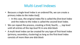 Multi-Level Indexes
• Because a single-level index is an ordered file, we can create a
primary index to the index itself;
– In this case, the original index file is called the first-level index
and the index to the index is called the second-level index.
• We can repeat the process, creating a third, fourth, ..., top level
until all entries of the top level fit in one disk block
• A multi-level index can be created for any type of first-level index
(primary, secondary, clustering) as long as the first-level index
consists of more than one disk block
 