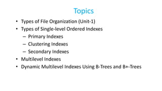 Topics
• Types of File Organization (Unit-1)
• Types of Single-level Ordered Indexes
– Primary Indexes
– Clustering Indexes
– Secondary Indexes
• Multilevel Indexes
• Dynamic Multilevel Indexes Using B-Trees and B+-Trees
 