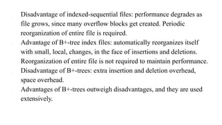 ● Disadvantage of indexed-sequential files: performance degrades as
file grows, since many overflow blocks get created. Periodic
reorganization of entire file is required.
● Advantage of B+-tree index files: automatically reorganizes itself
with small, local, changes, in the face of insertions and deletions.
Reorganization of entire file is not required to maintain performance.
● Disadvantage of B+-trees: extra insertion and deletion overhead,
space overhead.
● Advantages of B+-trees outweigh disadvantages, and they are used
extensively.
 