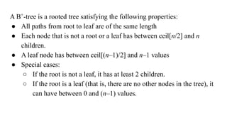 A B+
-tree is a rooted tree satisfying the following properties:
● All paths from root to leaf are of the same length
● Each node that is not a root or a leaf has between ceil[n/2] and n
children.
● A leaf node has between ceil[(n–1)/2] and n–1 values
● Special cases:
○ If the root is not a leaf, it has at least 2 children.
○ If the root is a leaf (that is, there are no other nodes in the tree), it
can have between 0 and (n–1) values.
 