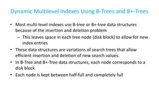 Dynamic Multilevel Indexes Using B-Trees and B+-Trees
• Most multi-level indexes use B-tree or B+-tree data structures
because of the insertion and deletion problem
– This leaves space in each tree node (disk block) to allow for new
index entries
• These data structures are variations of search trees that allow
efficient insertion and deletion of new search values.
• In B-Tree and B+-Tree data structures, each node corresponds to a
disk block
• Each node is kept between half-full and completely full
 