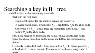 Searching a key in B+ tree
● Find all records with a search-key value of k.
1. Start with the root node
1. Examine the node for the smallest search-key value > k.
2. If such a value exists, assume it is Kj
. Then follow Pi
to the child node
3. Otherwise k ≥ Km–1
, where there are m pointers in the node. Then
follow Pm
to the child node.
2. If the node reached by following the pointer above is not a leaf node,
repeat the above procedure on the node, and follow the corresponding
pointer.
3. Eventually reach a leaf node. If for some i, key Ki
= k follow pointer Pi
to the desired record or bucket. Else no record with search-key value k
 