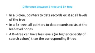 Difference between B-tree and B+-tree
• In a B-tree, pointers to data records exist at all levels
of the tree
• In a B+-tree, all pointers to data records exists at the
leaf-level nodes
• A B+-tree can have less levels (or higher capacity of
search values) than the corresponding B-tree
 
