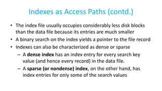 Indexes as Access Paths (contd.)
• The index file usually occupies considerably less disk blocks
than the data file because its entries are much smaller
• A binary search on the index yields a pointer to the file record
• Indexes can also be characterized as dense or sparse
– A dense index has an index entry for every search key
value (and hence every record) in the data file.
– A sparse (or nondense) index, on the other hand, has
index entries for only some of the search values
 