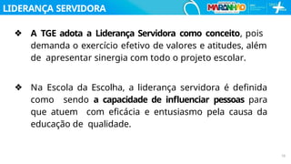 LIDERANÇA SERVIDORA
10
❖ A TGE adota a Liderança Servidora como conceito, pois
demanda o exercício efetivo de valores e atitudes, além
de apresentar sinergia com todo o projeto escolar.
❖ Na Escola da Escolha, a liderança servidora é deﬁnida
como sendo a capacidade de inﬂuenciar pessoas para
que atuem com eﬁcácia e entusiasmo pela causa da
educação de qualidade.
 