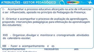 ATRIBUIÇÕES - GESTOR PEDAGÓGICO
I - Acompanhar o processo educativo alicerçado na arte de inﬂuenciar
e ser inﬂuenciado, apoiado no princípio da Pedagogia da Presença;
X - Orientar e acompanhar o processo de avaliação da aprendizagem,
propondo intervenções pedagógicas para efetivação da aprendizagem
dos estudantes;
XVII - Organizar, divulgar e monitorar o cronogramade atividades
do calendário escolar;
XIII - Fazer o acompanhamento e os
encaminhamentos necessários aos
 