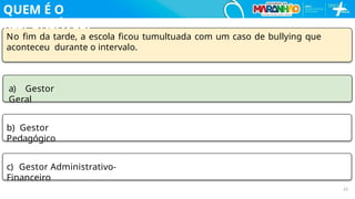No ﬁm da tarde, a escola ﬁcou tumultuada com um caso de bullying que
aconteceu durante o intervalo.
a) Gestor
Geral
b) Gestor
Pedagógico
c) Gestor Administrativo-
Financeiro
22
QUEM É O
RESPONSÁVEL?
 