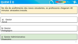 No dia do acolhimento dos novos estudantes, os professores chegaram 40
minutos atrasados à escola.
a) Gestor
Geral
b) Gestor
Pedagógico
c) Gestor Administrativo-
Financeiro
26
QUEM É O
RESPONSÁVEL?
 