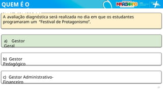 A avaliação diagnóstica será realizada no dia em que os estudantes
programaram um “Festival de Protagonismo”.
a) Gestor
Geral
b) Gestor
Pedagógico
c) Gestor Administrativo-
Financeiro
27
QUEM É O
RESPONSÁVEL?
 
