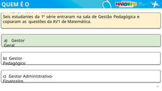 Seis estudantes da 1ª série entraram na sala de Gestão Pedagógica e
copiaram as questões da AV1 de Matemática.
a) Gestor
Geral
b) Gestor
Pedagógico
c) Gestor Administrativo-
Financeiro
28
QUEM É O
RESPONSÁVEL?
 