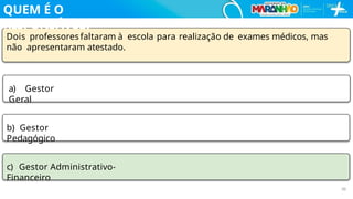 Dois professoresfaltaram à escola para realização de exames médicos, mas
não apresentaram atestado.
a) Gestor
Geral
b) Gestor
Pedagógico
c) Gestor Administrativo-
Financeiro
30
QUEM É O
RESPONSÁVEL?
 