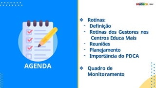 AGENDA
❖ Rotinas:
- Deﬁnição
- Rotinas dos Gestores nos
Centros Educa Mais
- Reuniões
- Planejamento
- Importância do PDCA
❖ Quadro de
Monitoramento
 