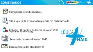 COMBINADOS
Pontualidade é indispensável.
Não esqueça de assinar a frequência em cada turno de
trabalho. O horário do lanche será às 15h30.
(Pausa de 15 minutos)
Retomada dos trabalhos às 15h45.
Encerramento das atividades às
4
 